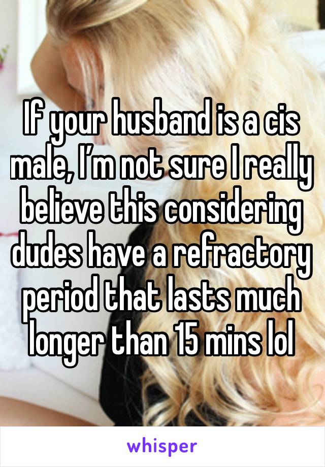 If your husband is a cis male, I’m not sure I really believe this considering dudes have a refractory period that lasts much longer than 15 mins lol 