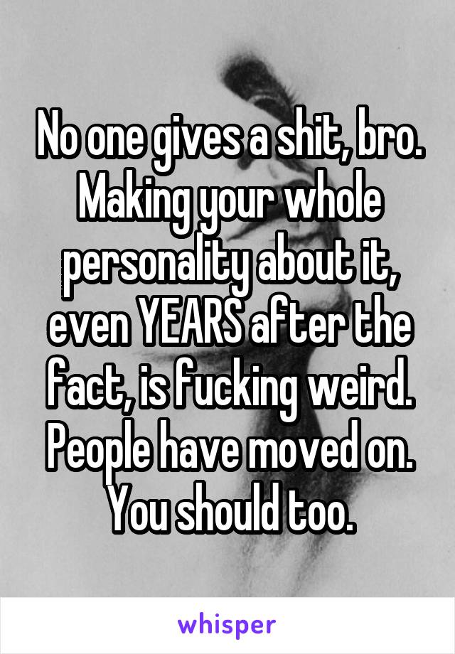 No one gives a shit, bro. Making your whole personality about it, even YEARS after the fact, is fucking weird. People have moved on. You should too.