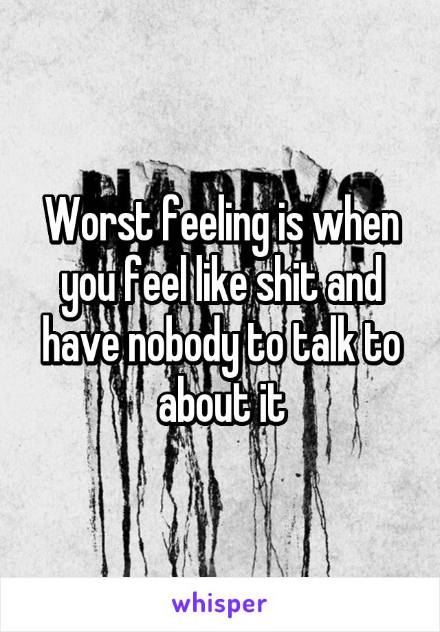 Worst feeling is when you feel like shit and have nobody to talk to about it