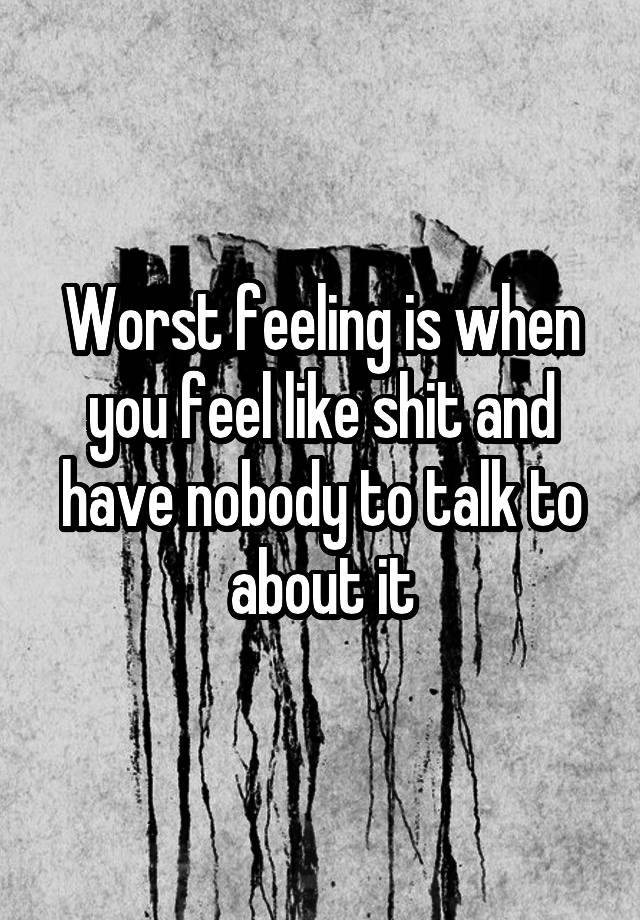 Worst feeling is when you feel like shit and have nobody to talk to about it