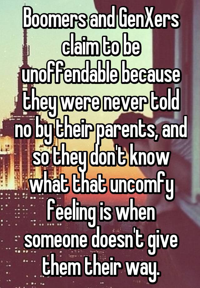 Boomers and GenXers claim to be unoffendable because they were never told no by their parents, and so they don't know what that uncomfy feeling is when someone doesn't give them their way.