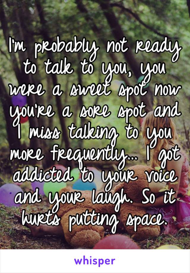 I’m probably not ready to talk to you, you were a sweet spot now you’re a sore spot and I miss talking to you more frequently… I got addicted to your voice and your laugh. So it hurts putting space.