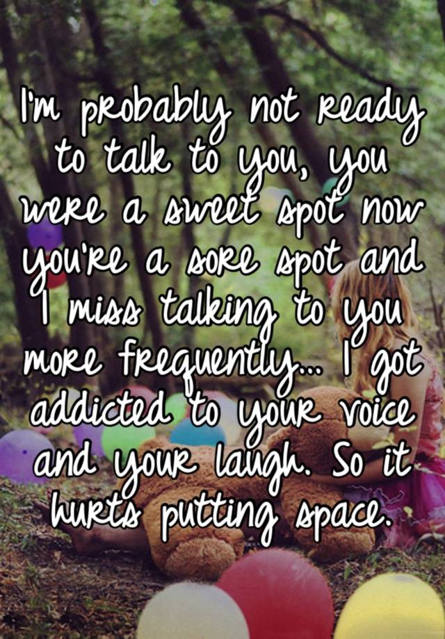 I’m probably not ready to talk to you, you were a sweet spot now you’re a sore spot and I miss talking to you more frequently… I got addicted to your voice and your laugh. So it hurts putting space.