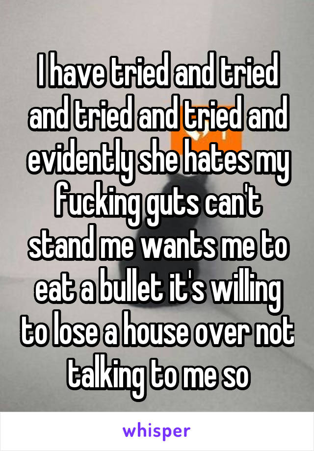 I have tried and tried and tried and tried and evidently she hates my fucking guts can't stand me wants me to eat a bullet it's willing to lose a house over not talking to me so