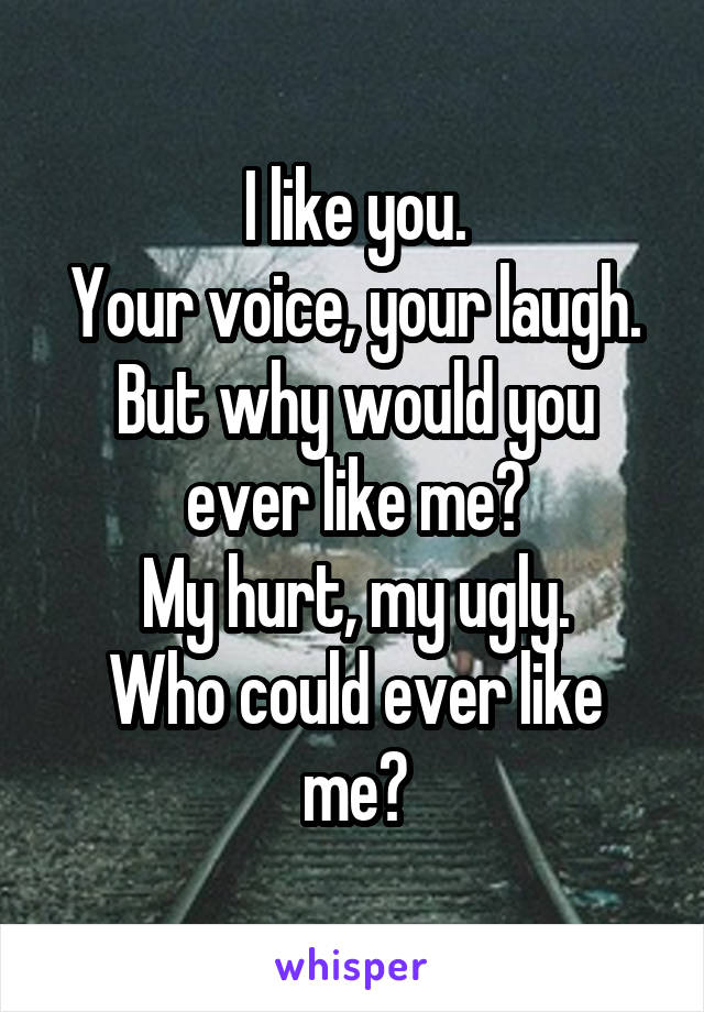 I like you.
Your voice, your laugh.
But why would you ever like me?
My hurt, my ugly.
Who could ever like me?