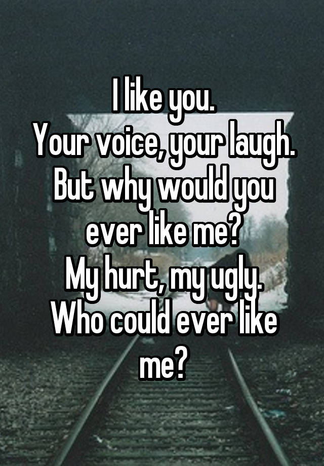 I like you.
Your voice, your laugh.
But why would you ever like me?
My hurt, my ugly.
Who could ever like me?