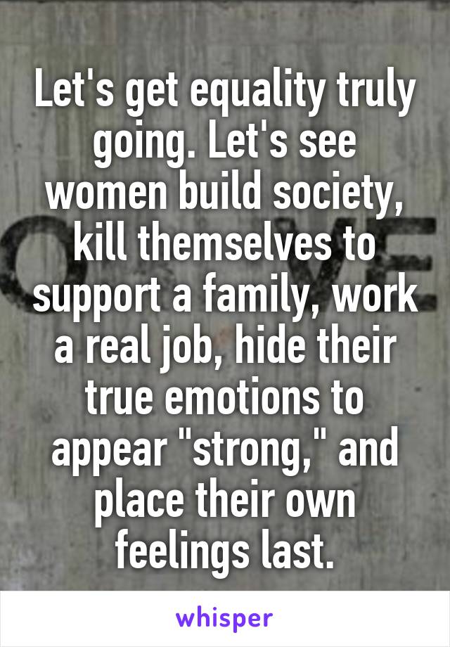 Let's get equality truly going. Let's see women build society, kill themselves to support a family, work a real job, hide their true emotions to appear "strong," and place their own feelings last.