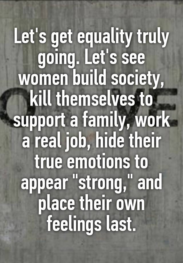 Let's get equality truly going. Let's see women build society, kill themselves to support a family, work a real job, hide their true emotions to appear "strong," and place their own feelings last.