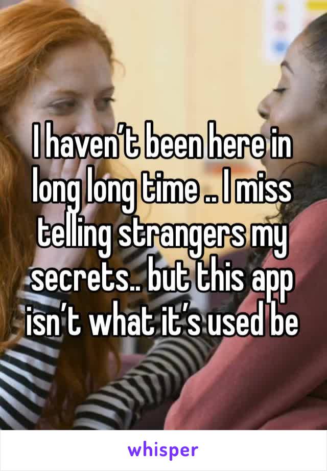 I haven’t been here in long long time .. I miss telling strangers my secrets.. but this app isn’t what it’s used be 