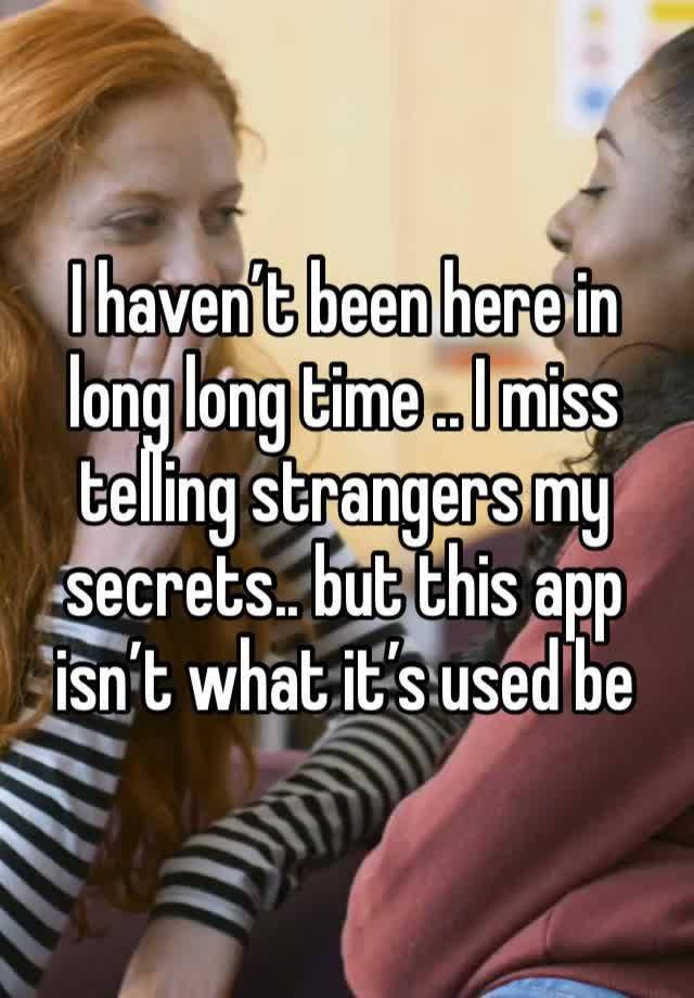 I haven’t been here in long long time .. I miss telling strangers my secrets.. but this app isn’t what it’s used be 