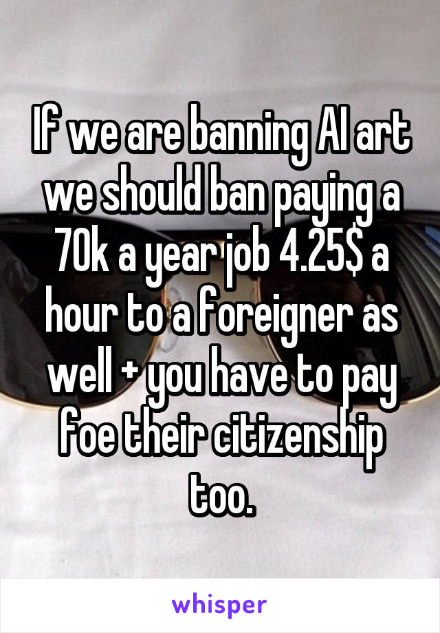 If we are banning AI art we should ban paying a 70k a year job 4.25$ a hour to a foreigner as well + you have to pay foe their citizenship too.