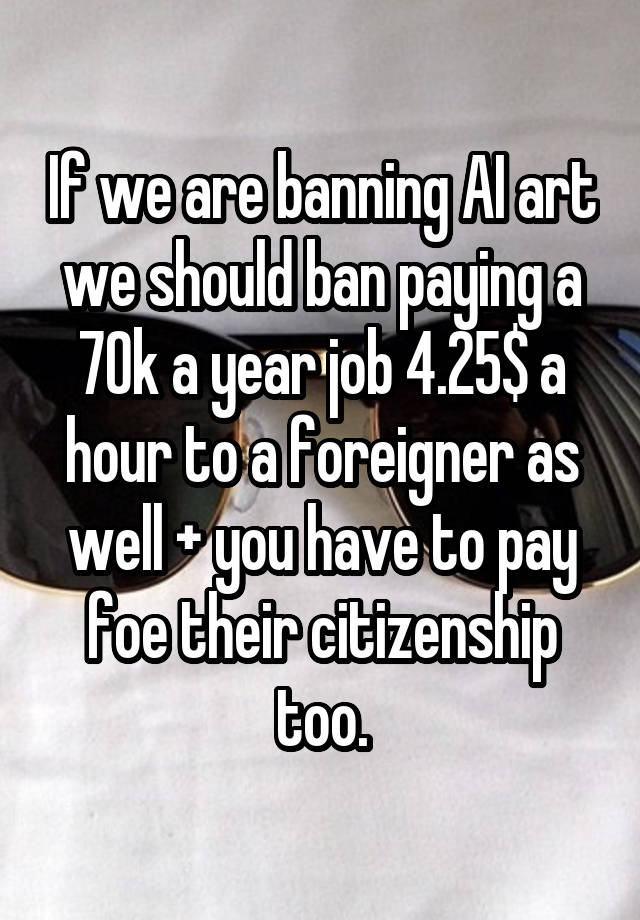 If we are banning AI art we should ban paying a 70k a year job 4.25$ a hour to a foreigner as well + you have to pay foe their citizenship too.