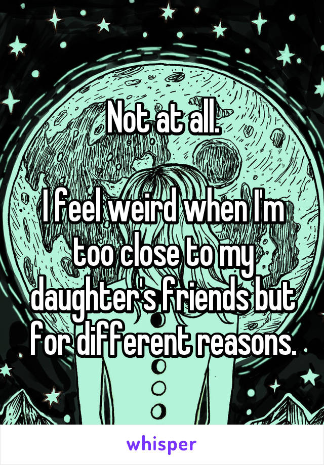 Not at all.

I feel weird when I'm too close to my daughter's friends but for different reasons.