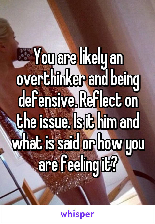 You are likely an overthinker and being defensive. Reflect on the issue. Is it him and what is said or how you are feeling it?