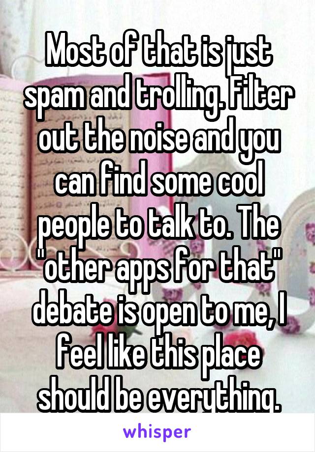 Most of that is just spam and trolling. Filter out the noise and you can find some cool people to talk to. The "other apps for that" debate is open to me, I feel like this place should be everything.