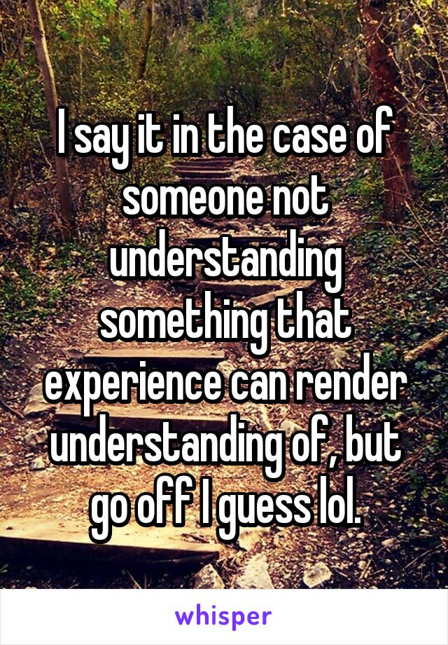 I say it in the case of someone not understanding something that experience can render understanding of, but go off I guess lol.