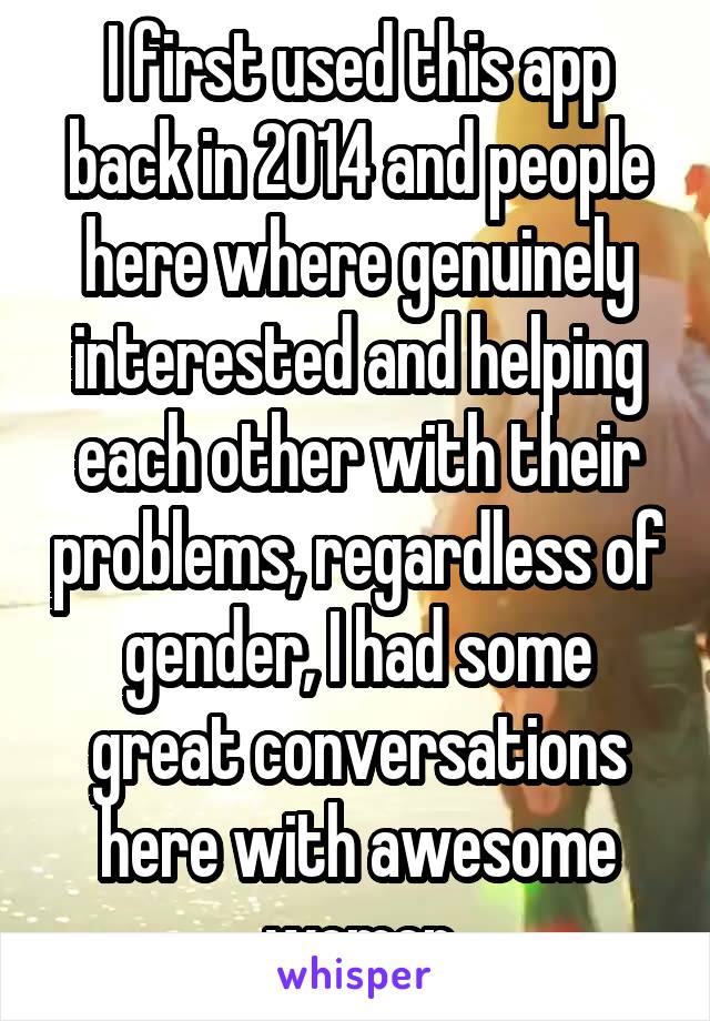 I first used this app back in 2014 and people here where genuinely interested and helping each other with their problems, regardless of gender, I had some great conversations here with awesome women