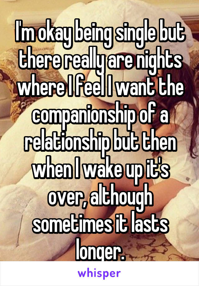 I'm okay being single but there really are nights where I feel I want the companionship of a relationship but then when I wake up it's over, although sometimes it lasts longer.