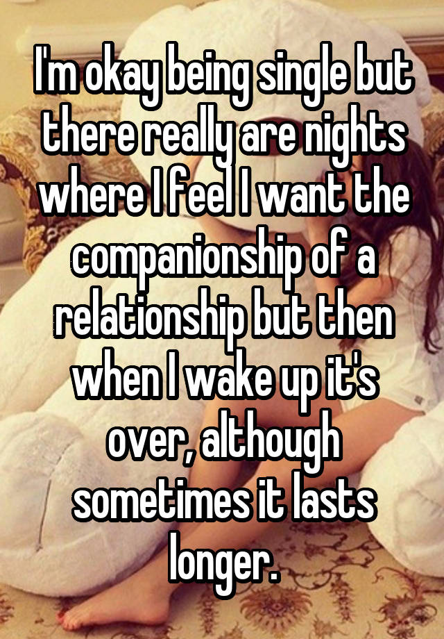 I'm okay being single but there really are nights where I feel I want the companionship of a relationship but then when I wake up it's over, although sometimes it lasts longer.