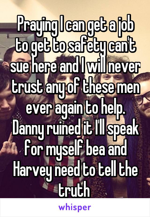 Praying I can get a job to get to safety can't sue here and I will never trust any of these men ever again to help. Danny ruined it I'll speak for myself bea and Harvey need to tell the truth 