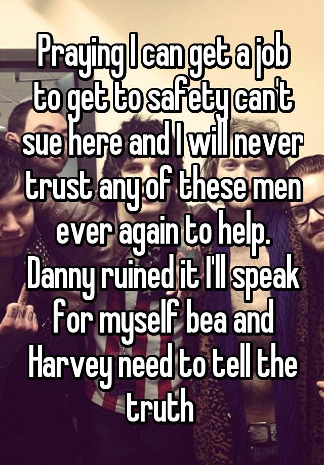 Praying I can get a job to get to safety can't sue here and I will never trust any of these men ever again to help. Danny ruined it I'll speak for myself bea and Harvey need to tell the truth 