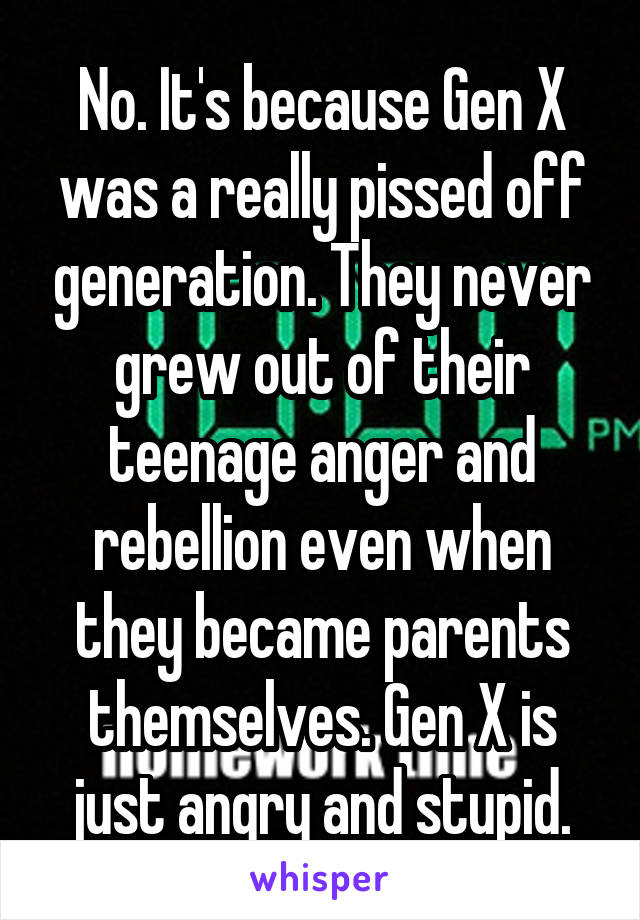 No. It's because Gen X was a really pissed off generation. They never grew out of their teenage anger and rebellion even when they became parents themselves. Gen X is just angry and stupid.