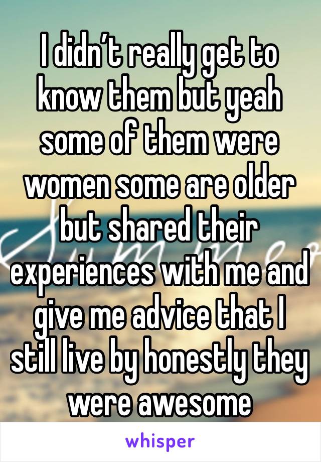 I didn’t really get to know them but yeah some of them were women some are older but shared their experiences with me and give me advice that I still live by honestly they were awesome 