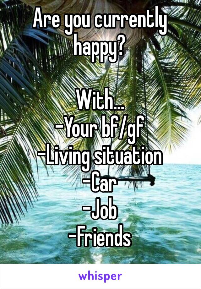 Are you currently happy?

With…
-Your bf/gf
-Living situation 
-Car
-Job
-Friends
