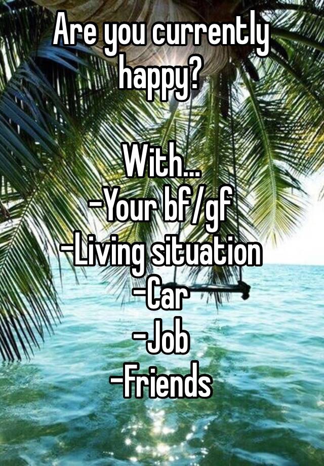 Are you currently happy?

With…
-Your bf/gf
-Living situation 
-Car
-Job
-Friends
