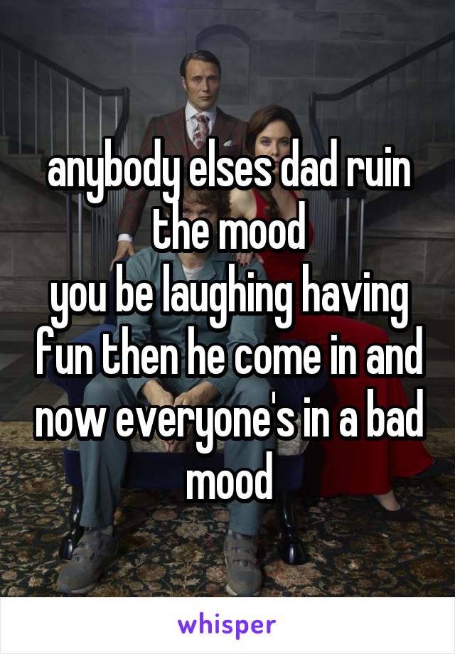 anybody elses dad ruin the mood
you be laughing having fun then he come in and now everyone's in a bad mood