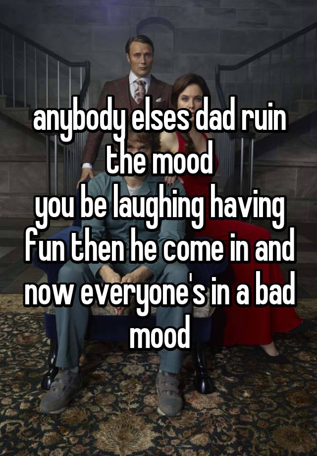 anybody elses dad ruin the mood
you be laughing having fun then he come in and now everyone's in a bad mood