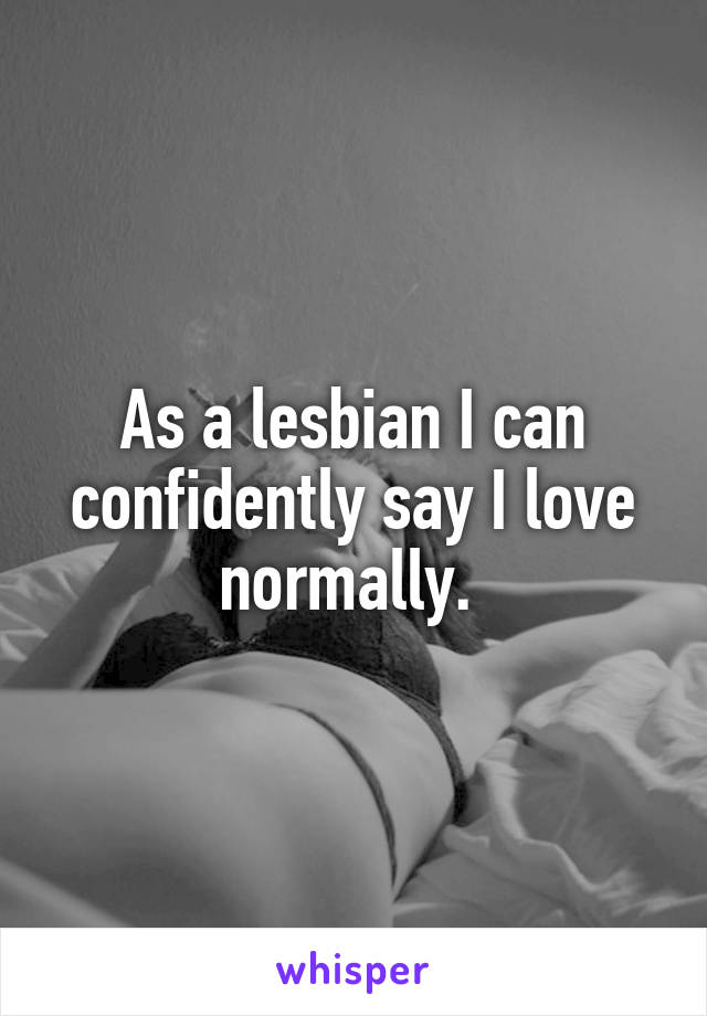 As a lesbian I can confidently say I love normally. 