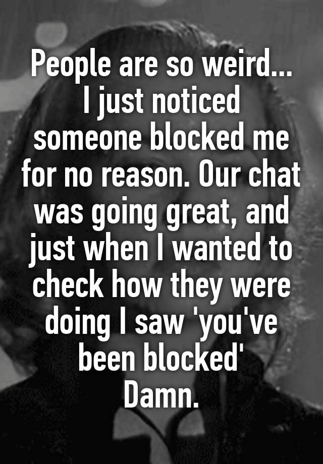 People are so weird...
I just noticed someone blocked me for no reason. Our chat was going great, and just when I wanted to check how they were doing I saw 'you've been blocked'
Damn.