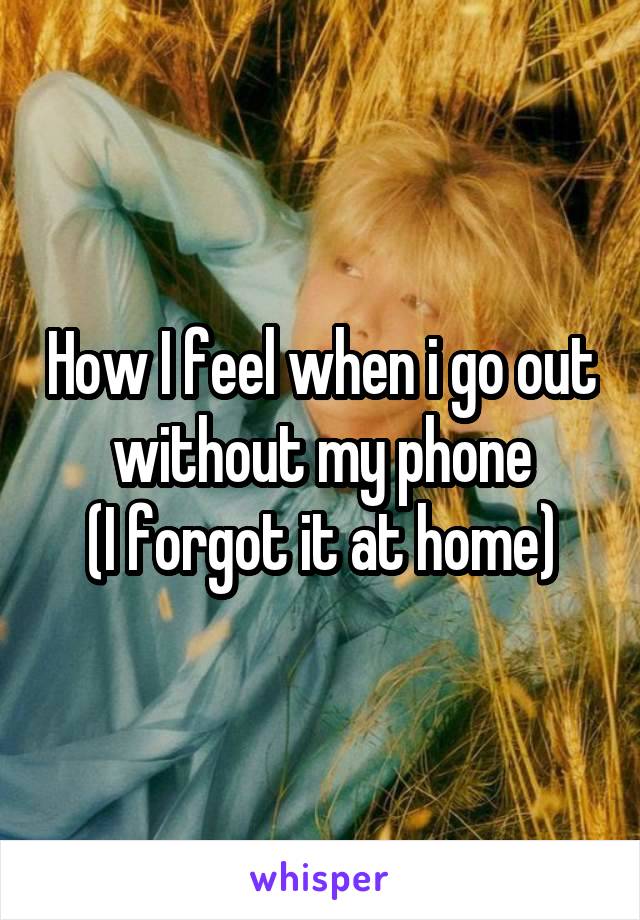 How I feel when i go out without my phone
(I forgot it at home)