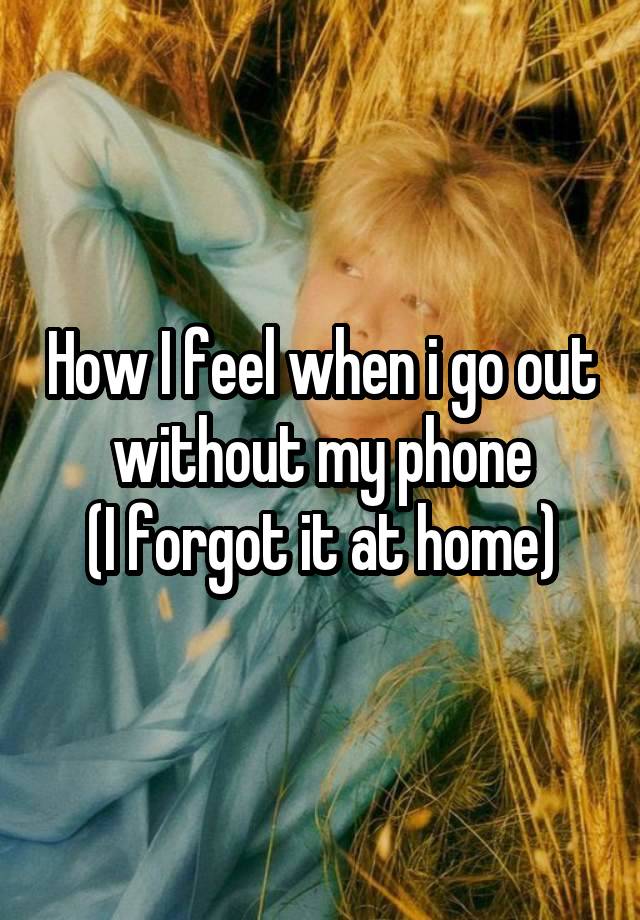 How I feel when i go out without my phone
(I forgot it at home)