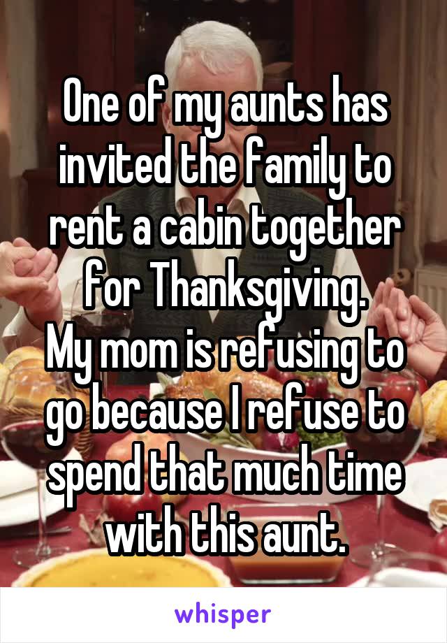One of my aunts has invited the family to rent a cabin together for Thanksgiving.
My mom is refusing to go because I refuse to spend that much time with this aunt.