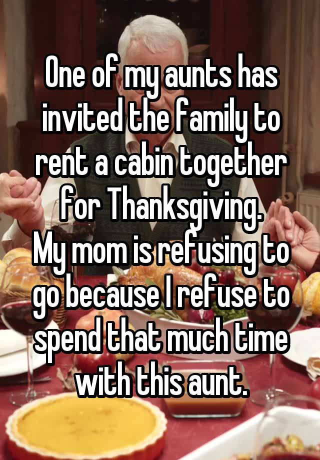 One of my aunts has invited the family to rent a cabin together for Thanksgiving.
My mom is refusing to go because I refuse to spend that much time with this aunt.