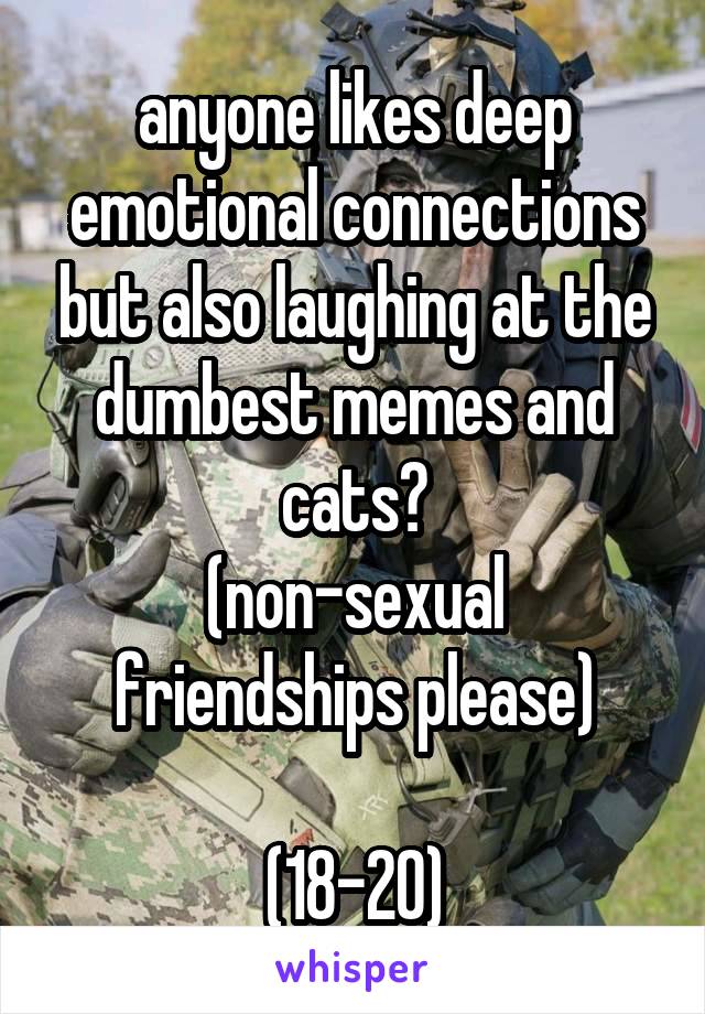 anyone likes deep emotional connections but also laughing at the dumbest memes and cats?
(non-sexual friendships please)

(18-20)