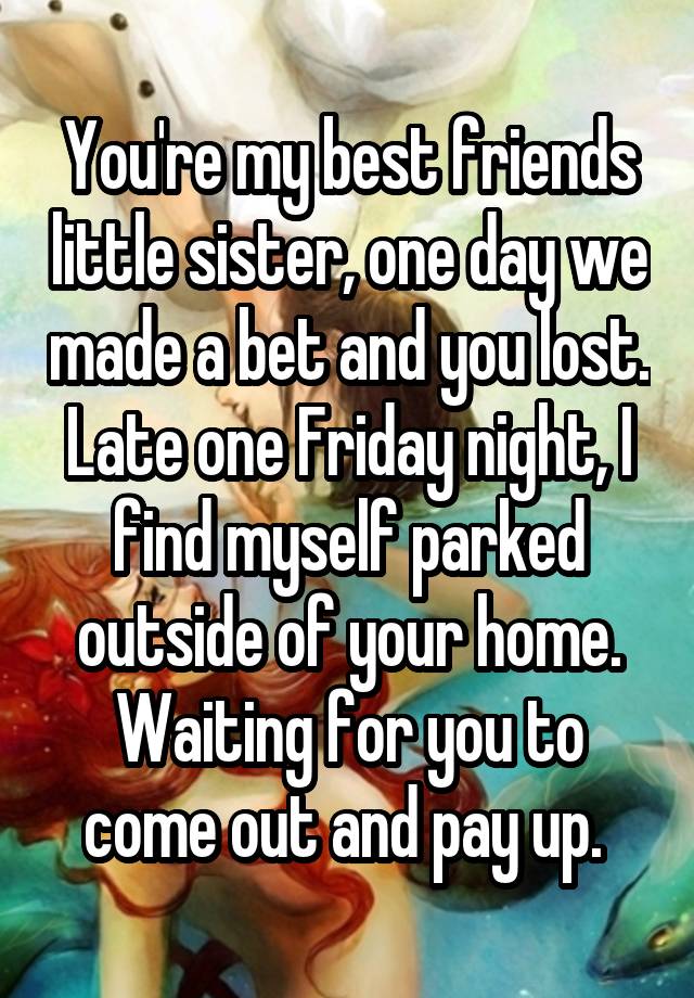 You're my best friends little sister, one day we made a bet and you lost. Late one Friday night, I find myself parked outside of your home. Waiting for you to come out and pay up. 