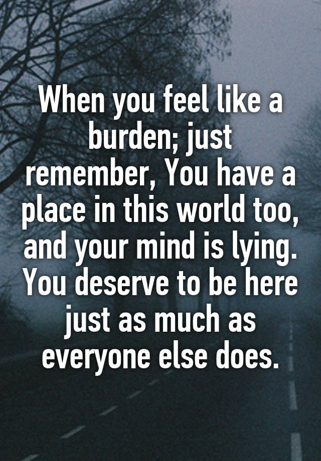 When you feel like a burden; just remember, You have a place in this world too, and your mind is lying. You deserve to be here just as much as everyone else does.