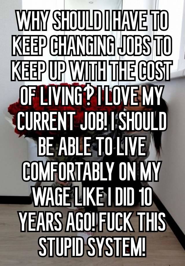 WHY SHOULD I HAVE TO KEEP CHANGING JOBS TO KEEP UP WITH THE COST OF LIVING‽ I LOVE MY CURRENT JOB! I SHOULD BE ABLE TO LIVE COMFORTABLY ON MY WAGE LIKE I DID 10 YEARS AGO! FUCK THIS STUPID SYSTEM!