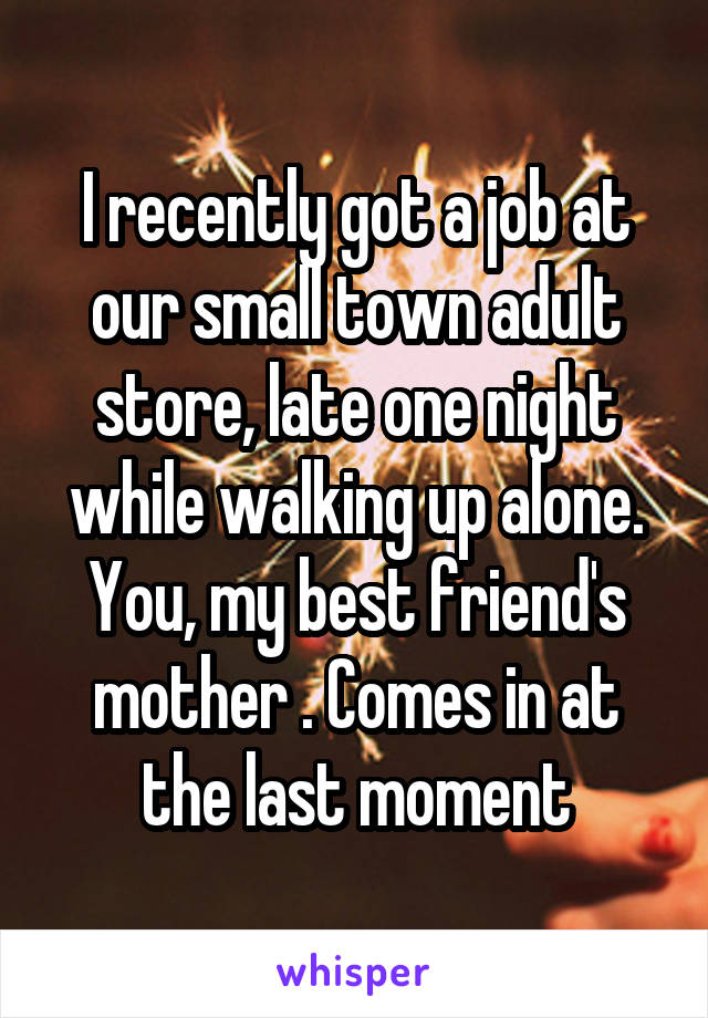 I recently got a job at our small town adult store, late one night while walking up alone. You, my best friend's mother . Comes in at the last moment