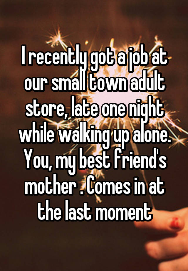 I recently got a job at our small town adult store, late one night while walking up alone. You, my best friend's mother . Comes in at the last moment