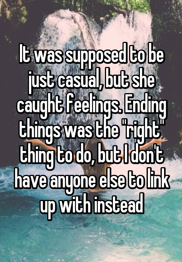 It was supposed to be just casual, but she caught feelings. Ending things was the "right" thing to do, but I don't have anyone else to link up with instead