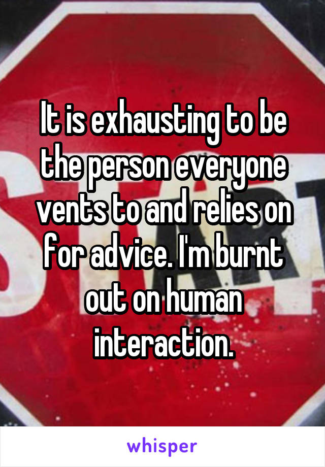 It is exhausting to be the person everyone vents to and relies on for advice. I'm burnt out on human interaction.