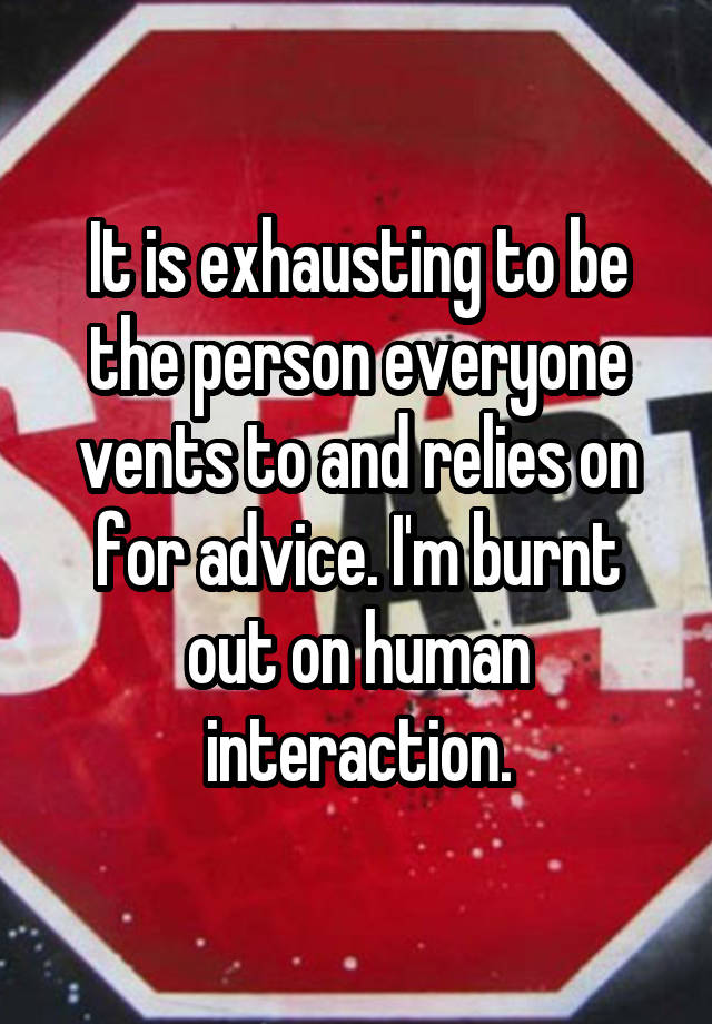 It is exhausting to be the person everyone vents to and relies on for advice. I'm burnt out on human interaction.