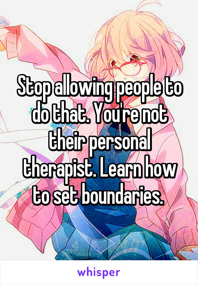 Stop allowing people to do that. You're not their personal therapist. Learn how to set boundaries. 