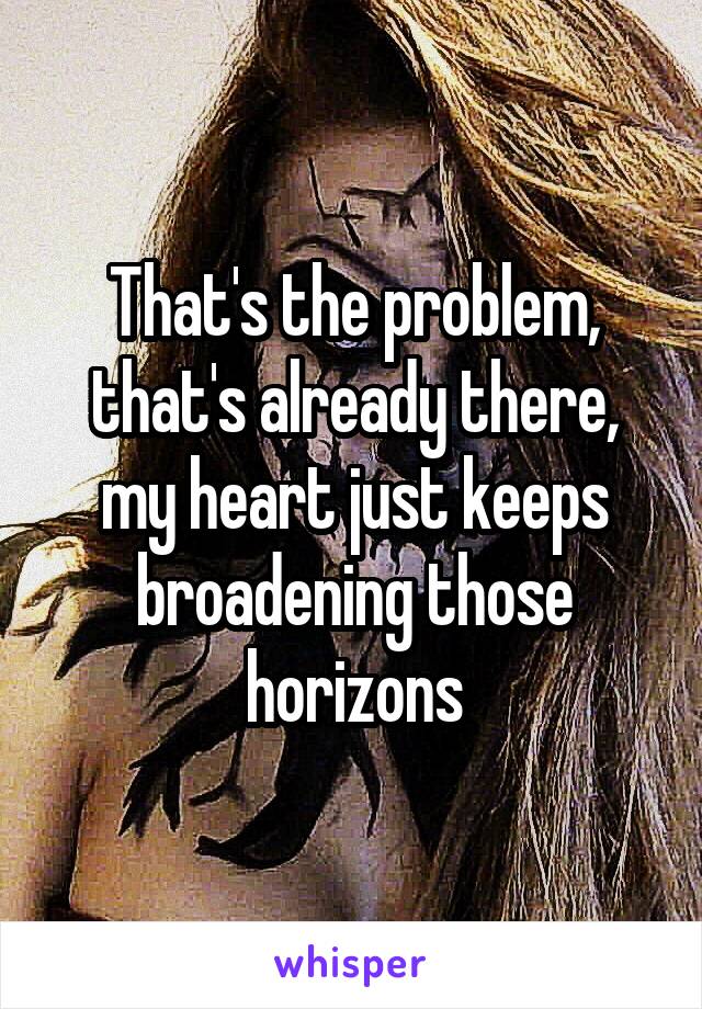 That's the problem, that's already there, my heart just keeps broadening those horizons