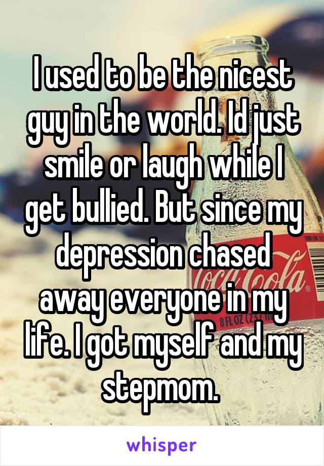 I used to be the nicest guy in the world. Id just smile or laugh while I get bullied. But since my depression chased away everyone in my life. I got myself and my stepmom. 