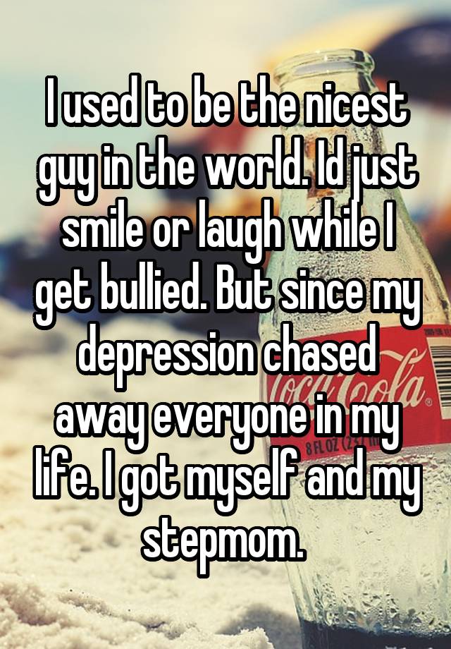 I used to be the nicest guy in the world. Id just smile or laugh while I get bullied. But since my depression chased away everyone in my life. I got myself and my stepmom. 